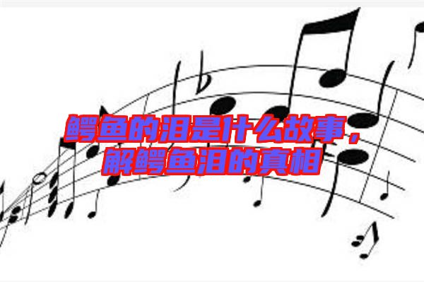 鱷魚的淚是什么故事，解鱷魚淚的真相