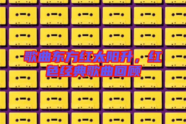 歌曲東方紅太陽升，紅色經(jīng)典歌曲回顧
