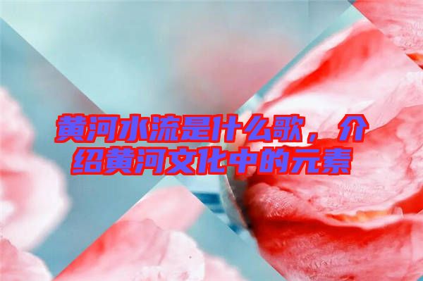 黃河水流是什么歌，介紹黃河文化中的元素