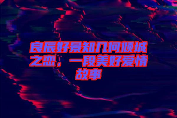 良辰好景知幾何傾城之戀，一段美好愛情故事