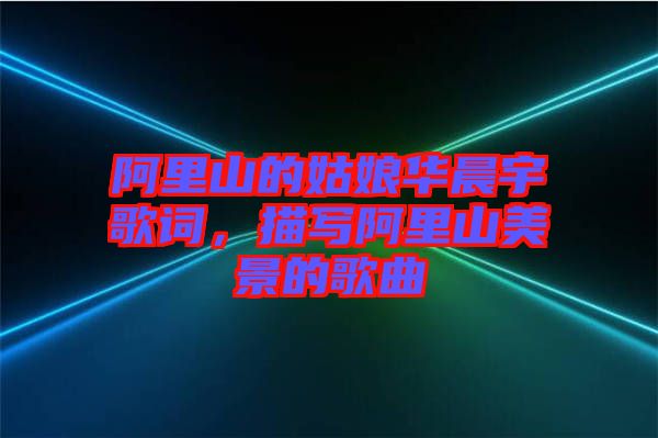 阿里山的姑娘華晨宇歌詞，描寫阿里山美景的歌曲