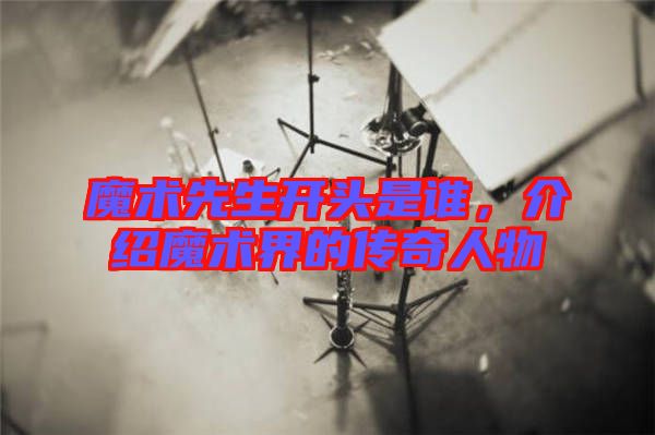 魔術(shù)先生開頭是誰，介紹魔術(shù)界的傳奇人物