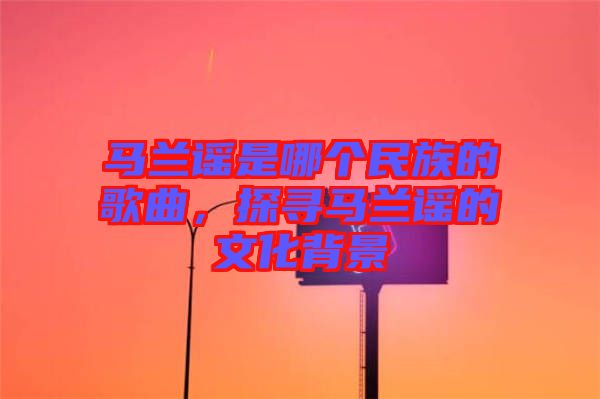 馬蘭謠是哪個(gè)民族的歌曲，探尋馬蘭謠的文化背景