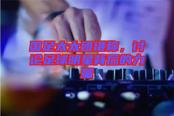 國足太太團堪稱，討論足球明星背后的力量