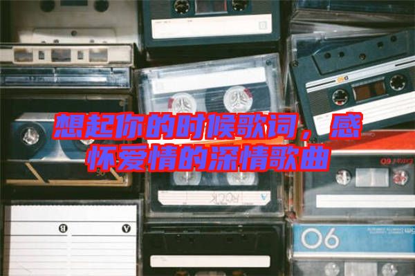 想起你的時(shí)候歌詞，感懷愛情的深情歌曲