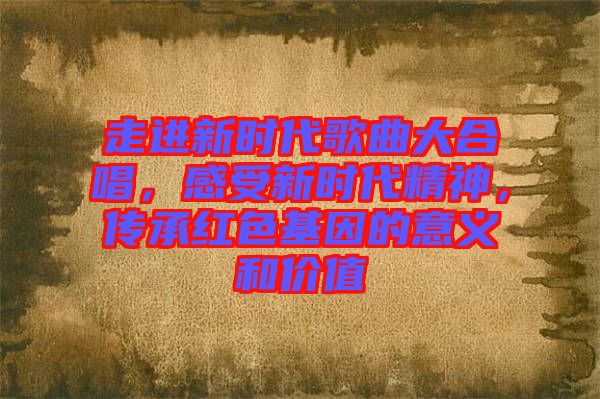 走進(jìn)新時(shí)代歌曲大合唱，感受新時(shí)代精神，傳承紅色基因的意義和價(jià)值