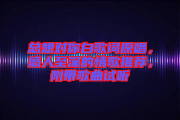 總想對你白歌詞原唱，感人至深的情歌推薦，附帶歌曲試聽
