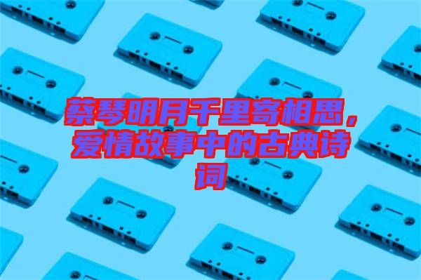 蔡琴明月千里寄相思，愛情故事中的古典詩詞