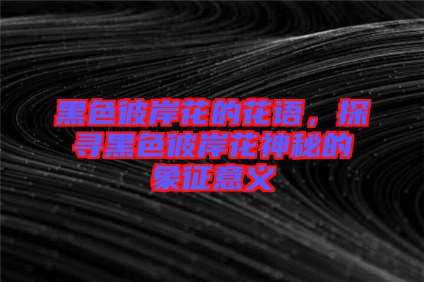 黑色彼岸花的花語，探尋黑色彼岸花神秘的象征意義
