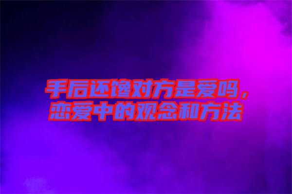 手后還饞對方是愛嗎，戀愛中的觀念和方法