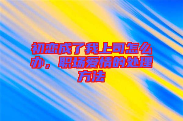 初戀成了我上司怎么辦，職場愛情的處理方法