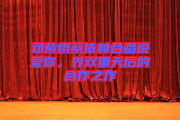 鄧紫棋蔡依林合唱說愛你，界雙重天后的合作之作