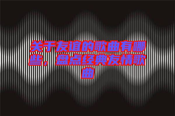 關(guān)于友誼的歌曲有哪些，盤點(diǎn)經(jīng)典友情歌曲