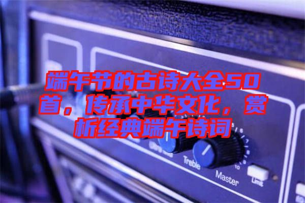 端午節(jié)的古詩大全50首，傳承中華文化，賞析經(jīng)典端午詩詞