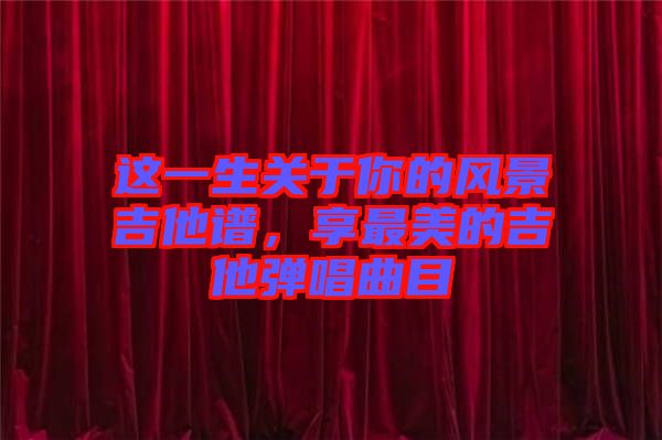 這一生關(guān)于你的風景吉他譜，享最美的吉他彈唱曲目