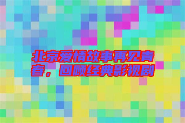 北京愛(ài)情故事再見(jiàn)青春，回顧經(jīng)典影視劇