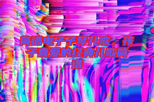 簡(jiǎn)譜電子子琴兒歌，孩子喜愛的經(jīng)典兒歌簡(jiǎn)譜
