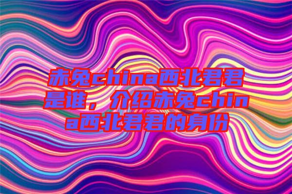 赤兔china西北君君是誰(shuí)，介紹赤兔china西北君君的身份