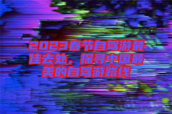 2023春節(jié)自駕游最佳去處，探尋中國(guó)最美的自駕游路線