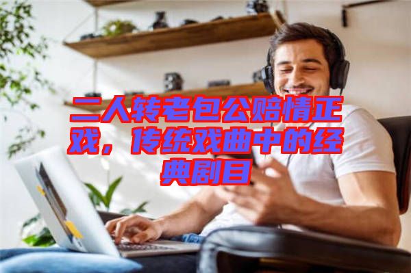 二人轉(zhuǎn)老包公賠情正戲，傳統(tǒng)戲曲中的經(jīng)典劇目