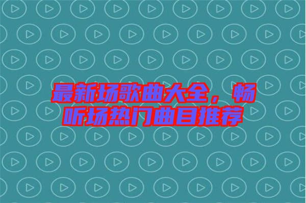 最新場歌曲大全，暢聽場熱門曲目推薦