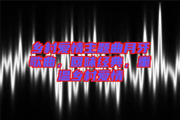 鄉(xiāng)村愛情主題曲月牙歌曲，回味經(jīng)典，重溫鄉(xiāng)村愛情