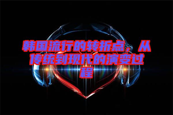 韓國(guó)流行的轉(zhuǎn)折點(diǎn)，從傳統(tǒng)到現(xiàn)代的演變過程