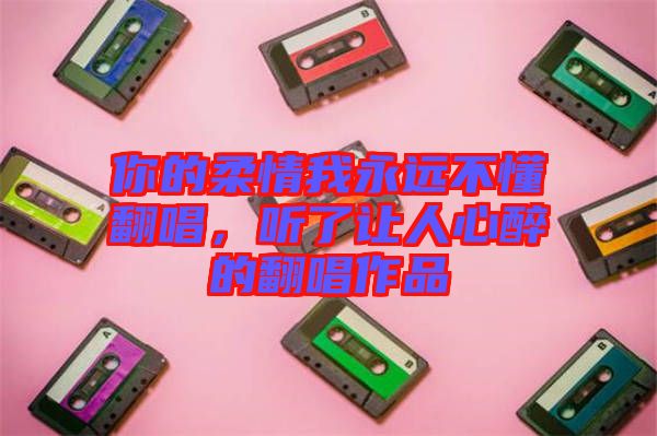 你的柔情我永遠(yuǎn)不懂翻唱，聽(tīng)了讓人心醉的翻唱作品