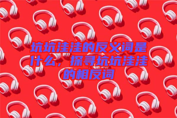 坑坑洼洼的反義詞是什么，探尋坑坑洼洼的相反詞