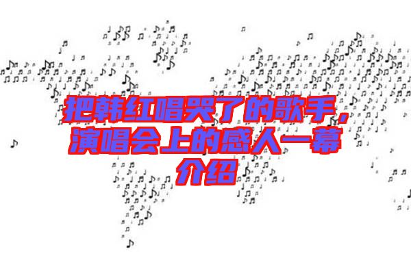 把韓紅唱哭了的歌手，演唱會(huì)上的感人一幕介紹