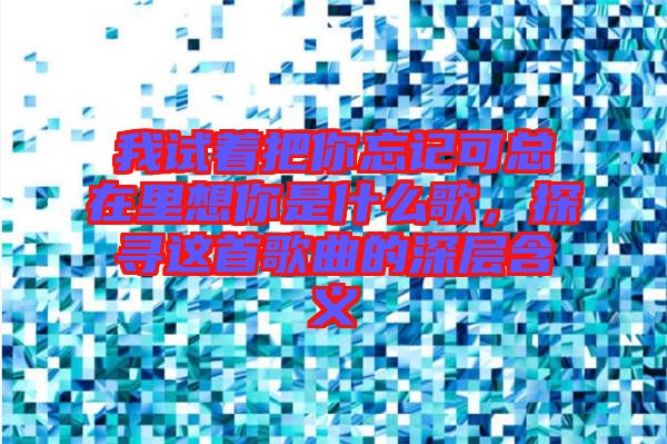 我試著把你忘記可總在里想你是什么歌，探尋這首歌曲的深層含義