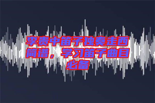 李貴中笛子獨奏走西簡譜，學(xué)習(xí)笛子曲目必備