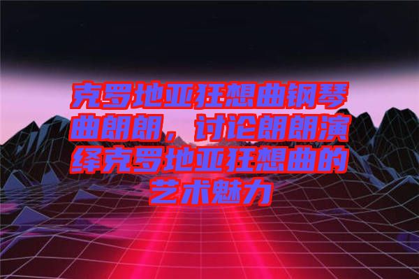 克羅地亞狂想曲鋼琴曲朗朗，討論朗朗演繹克羅地亞狂想曲的藝術(shù)魅力