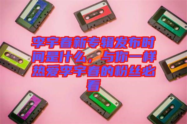 李宇春新專輯發(fā)布時間是什么，與你一樣熱愛李宇春的粉絲必看