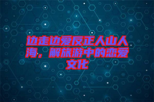 邊走邊愛反正人山人海，解旅游中的戀愛文化