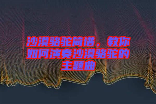 沙漠駱駝簡譜，教你如何演奏沙漠駱駝的主題曲