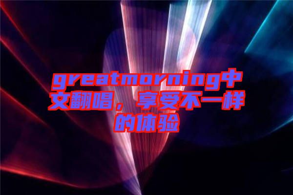 greatmorning中文翻唱，享受不一樣的體驗(yàn)