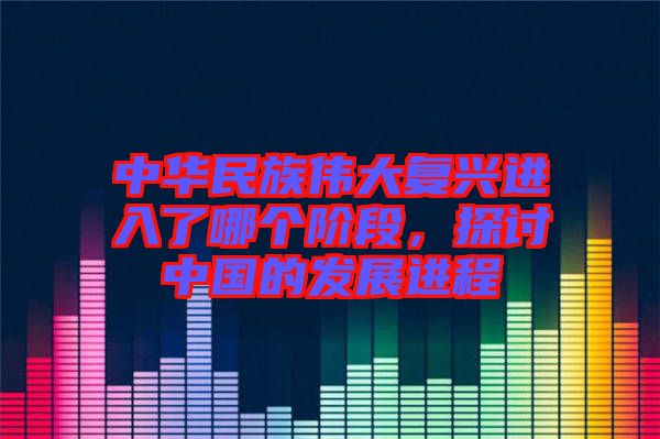 中華民族偉大復興進入了哪個階段，探討中國的發(fā)展進程