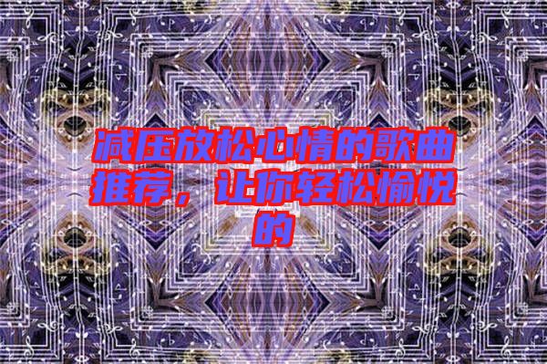 減壓放松心情的歌曲推薦，讓你輕松愉悅的