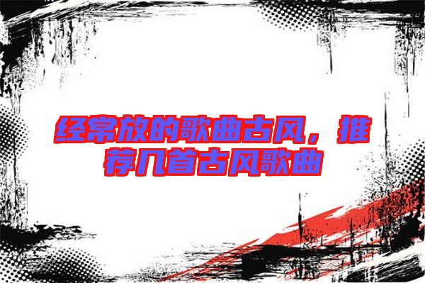經(jīng)常放的歌曲古風(fēng)，推薦幾首古風(fēng)歌曲