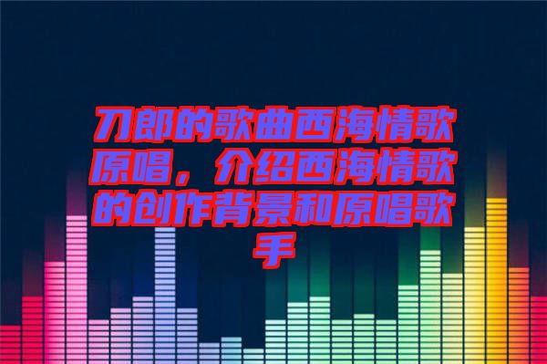 刀郎的歌曲西海情歌原唱，介紹西海情歌的創(chuàng)作背景和原唱歌手