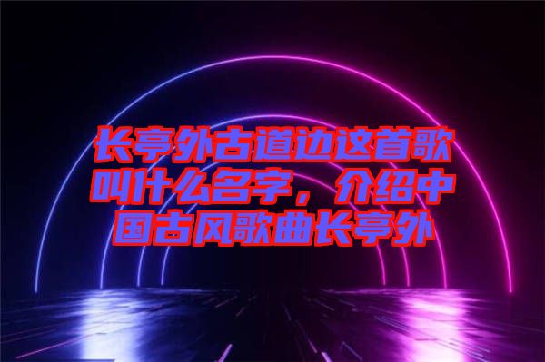 長亭外古道邊這首歌叫什么名字，介紹中國古風(fēng)歌曲長亭外