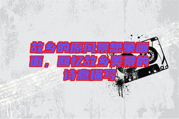 故鄉(xiāng)的原風(fēng)景想象畫面，回憶故鄉(xiāng)美景的詩意描寫