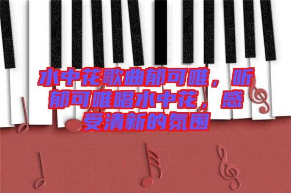 水中花歌曲郁可唯，聽郁可唯唱水中花，感受清新的氛圍