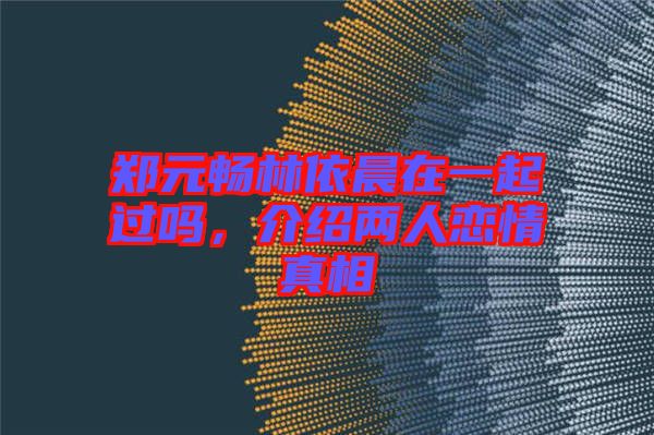 鄭元暢林依晨在一起過嗎，介紹兩人戀情真相