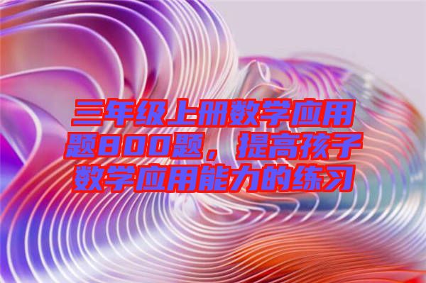 三年級(jí)上冊(cè)數(shù)學(xué)應(yīng)用題800題，提高孩子數(shù)學(xué)應(yīng)用能力的練習(xí)