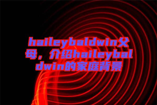 haileybaldwin父母，介紹haileybaldwin的家庭背景