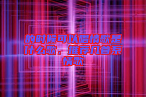 的時候可以唱情歌是什么歌，推薦幾首系情歌
