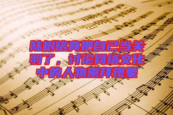 陸樹銘真把自己當(dāng)關(guān)羽了，討論網(wǎng)絡(luò)文化中的人物崇拜現(xiàn)象