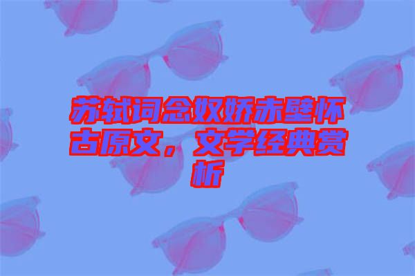 蘇軾詞念奴嬌赤壁懷古原文，文學(xué)經(jīng)典賞析